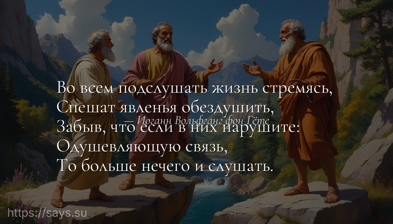Во всем подслушать жизнь стремясь, <br />Спешат явленья обездушить, <br />Забыв, что если в них нарушите: <br />Одушевляющую связь, <br />То больше нечего и слушать.