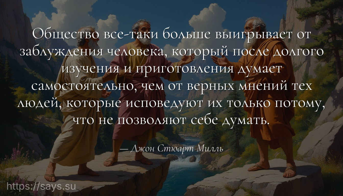 Общество все-таки больше выигрывает от заблуждения человека, который после долгого изучения и приготовления думает самостоятельно, чем от верных мнений тех людей, которые исповедуют их только потому, что не позволяют себе думать.