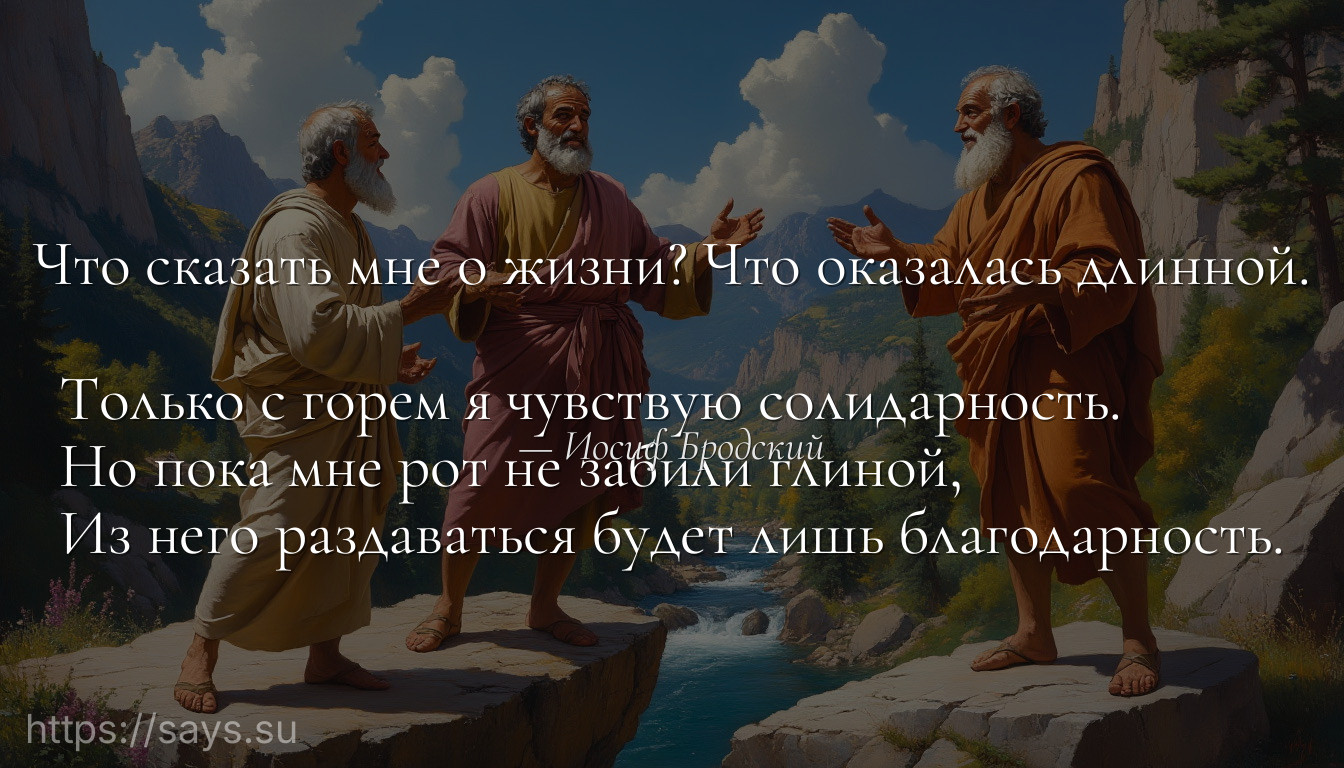 Что сказать мне о жизни? Что оказалась длинной. <br />Только с горем я чувствую солидарность. <br />Но пока мне рот не забили глиной, <br />Из него раздаваться будет лишь благодарность.