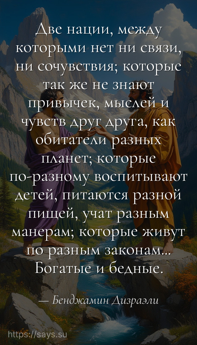 Две нации, между которыми нет ни связи, ни сочувствия; которые так же не знают привычек, мыслей и чувств друг друга, как обитатели разных планет; которые по-разному воспитывают детей, питаются разной пищей, учат разным манерам; которые живут по разным законам... Богатые и бедные.