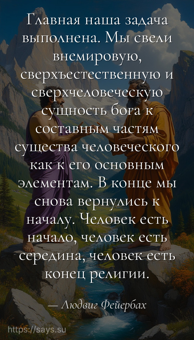 Главная наша задача выполнена. Мы свели внемировую, сверхъестественную и сверхчеловеческую сущность бога к составным частям существа человеческого как к его основным элементам. В конце мы снова вернулись к началу. Человек есть начало, человек есть середина, человек есть конец религии.