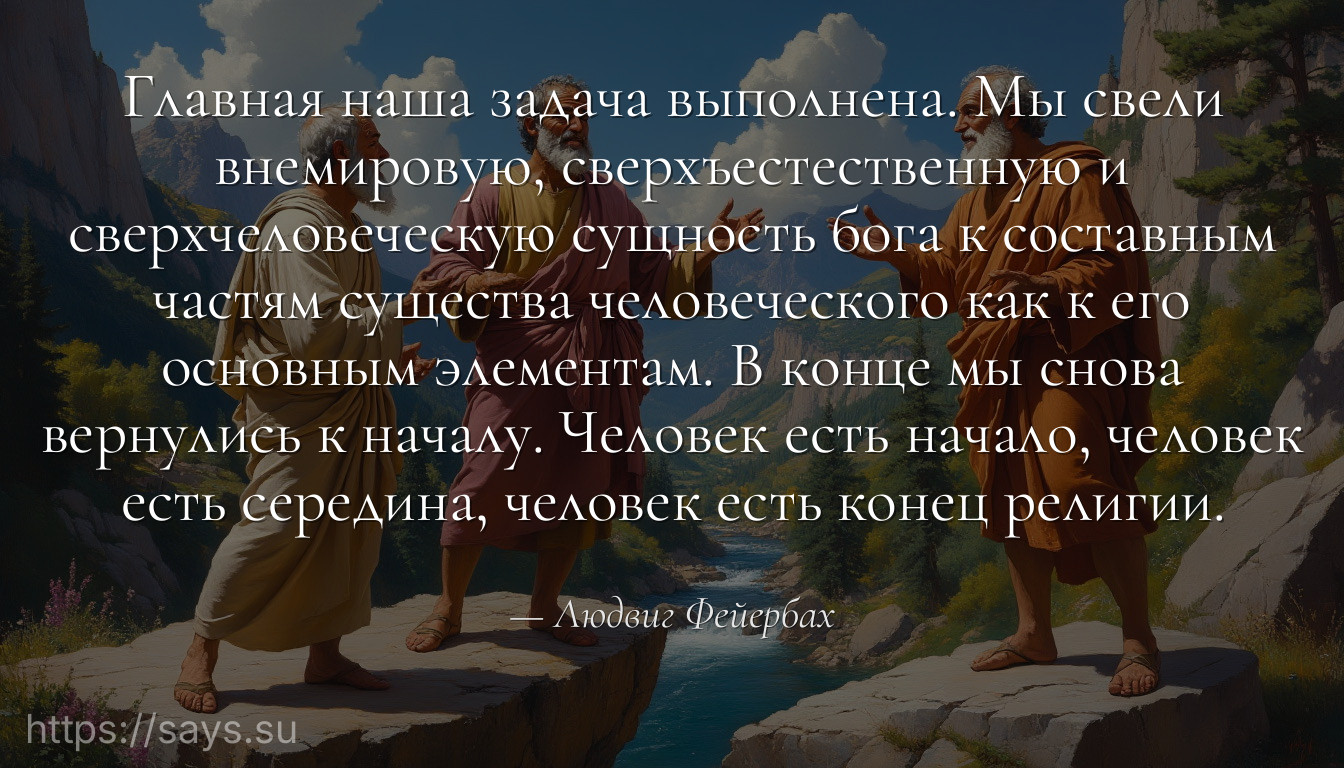 Главная наша задача выполнена. Мы свели внемировую, сверхъестественную и сверхчеловеческую сущность бога к составным частям существа человеческого как к его основным элементам. В конце мы снова вернулись к началу. Человек есть начало, человек есть середина, человек есть конец религии.