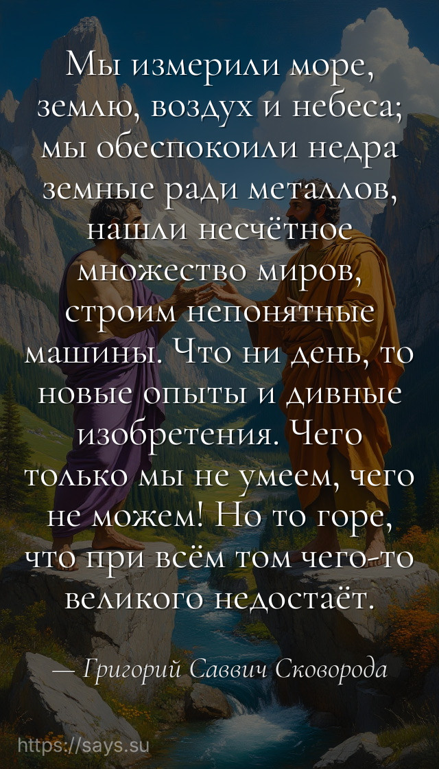 Мы измерили море, землю, воздух и небеса; мы обеспокоили недра земные ради металлов, нашли несчётное множество миров, строим непонятные машины. Что ни день, то новые опыты и дивные изобретения. Чего только мы не умеем, чего не можем! Но то горе, что при всём том чего-то великого недостаёт.
