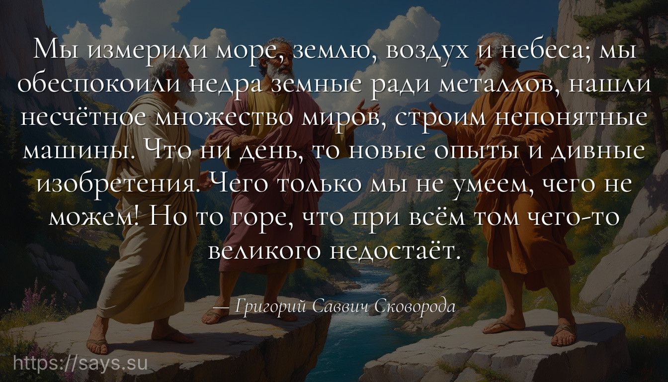 Мы измерили море, землю, воздух и небеса; мы обеспокоили недра земные ради металлов, нашли несчётное множество миров, строим непонятные машины. Что ни день, то новые опыты и дивные изобретения. Чего только мы не умеем, чего не можем! Но то горе, что при всём том чего-то великого недостаёт.