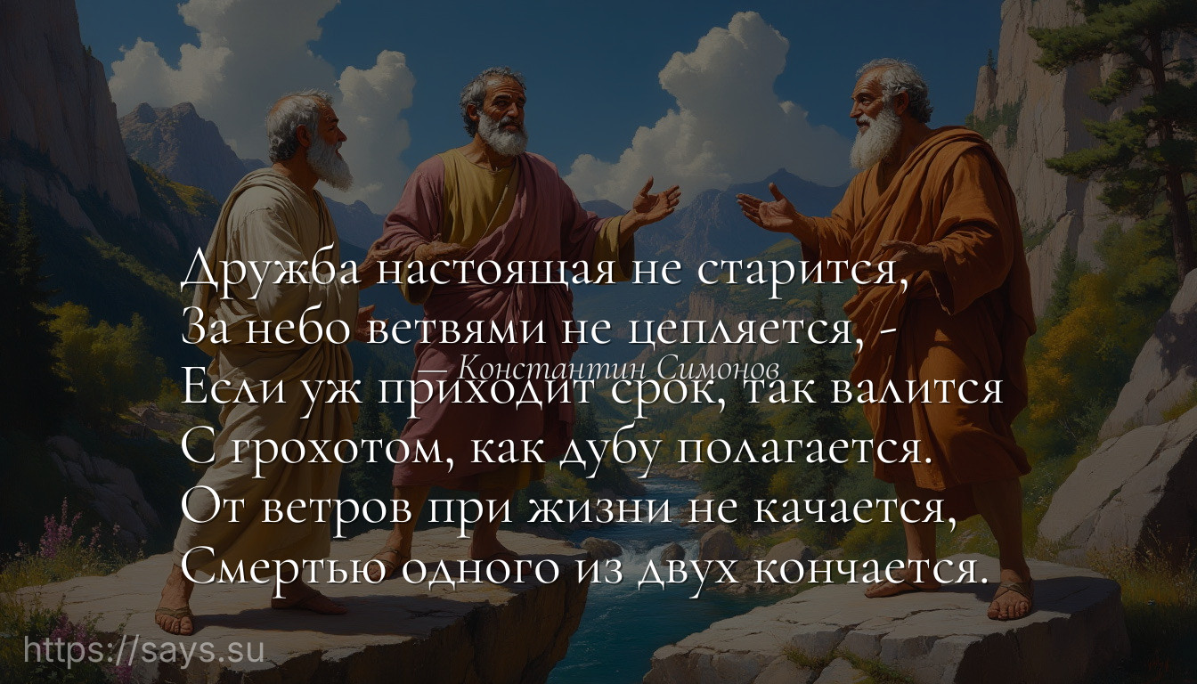 Дружба настоящая не старится, <br />За небо ветвями не цепляется, -<br />Если уж приходит срок, так валится <br />С грохотом, как дубу полагается.<br />От ветров при жизни не качается, <br />Смертью одного из двух кончается.