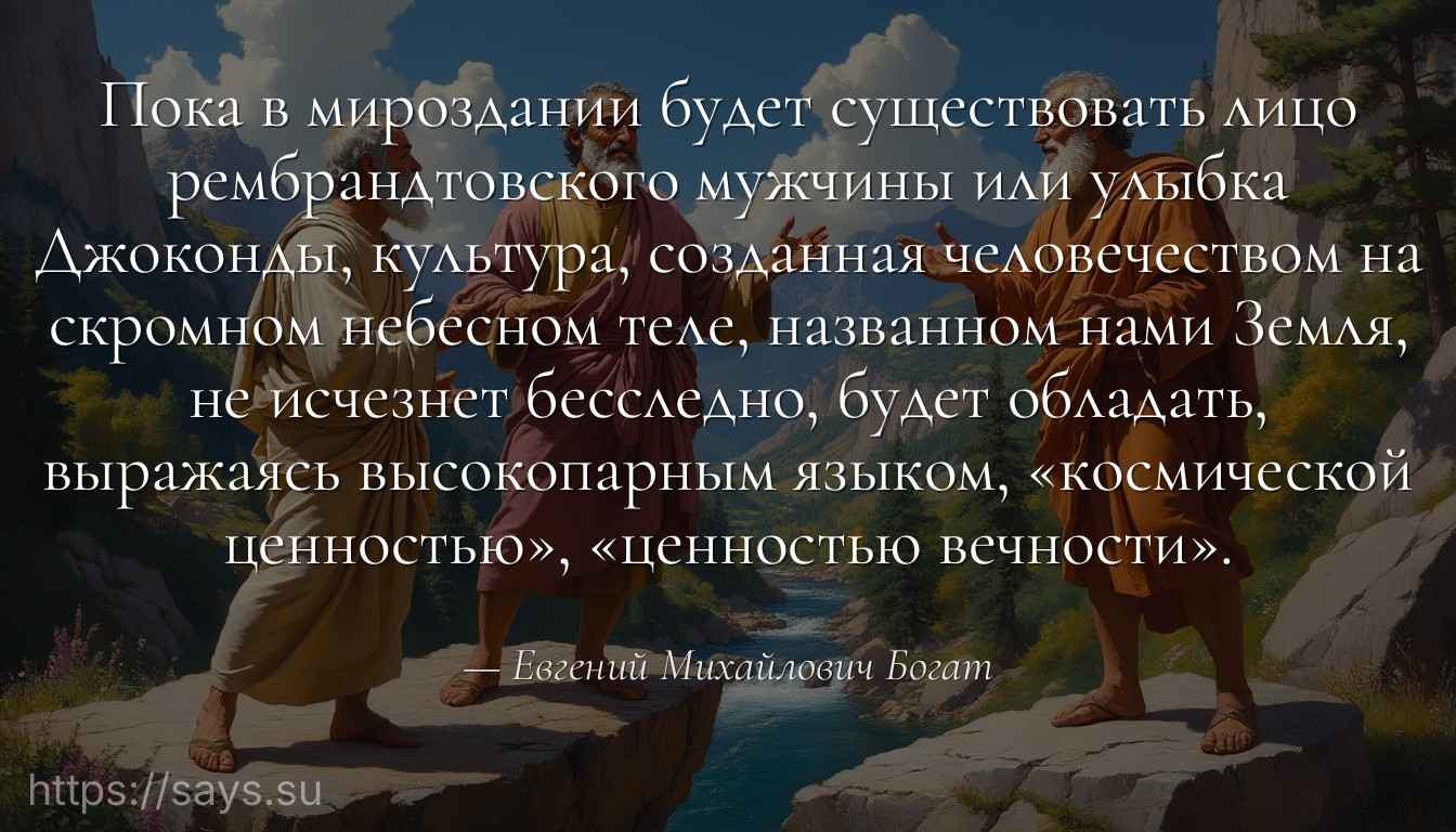 Пока в мироздании будет существовать лицо рембрандтовского мужчины или улыбка Джоконды, культура, созданная человечеством на скромном небесном теле, названном нами Земля, не исчезнет бесследно, будет обладать, выражаясь высокопарным языком, «космической ценностью», «ценностью вечности».