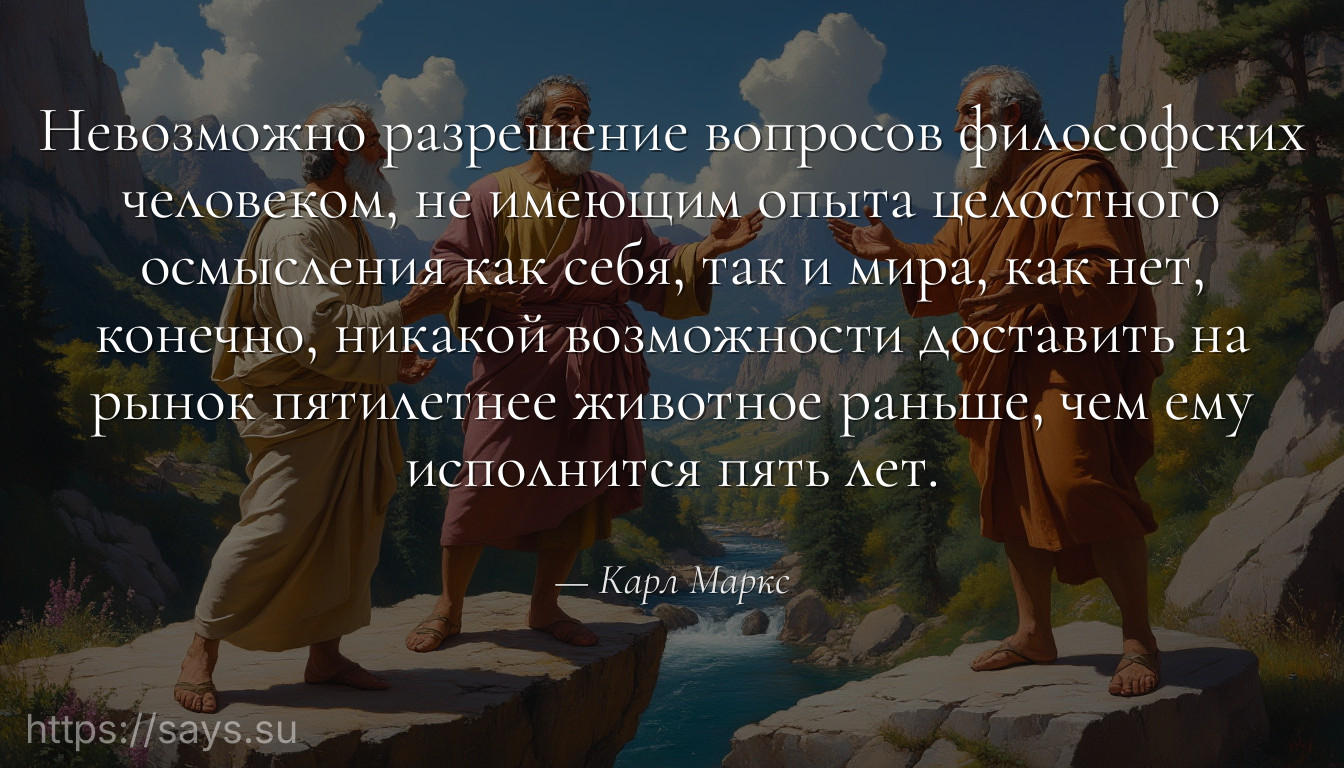 Невозможно разрешение вопросов философских человеком, не имеющим опыта целостного осмысления как себя, так и мира, как нет, конечно, никакой возможности доставить на рынок пятилетнее животное раньше, чем ему исполнится пять лет.