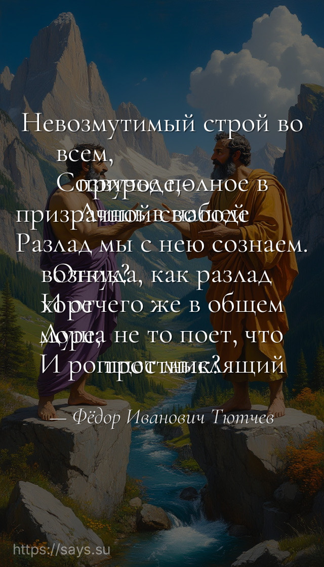 Невозмутимый строй во всем, <br />Созвучье полное в природе,- <br />Лишь в нашей призрачной свободе <br />Разлад мы с нею сознаем. <br />Откуда, как разлад возник? <br />И отчего же в общем хоре <br />Душа не то поет, что море, <br />И ропщет мыслящий тростник?