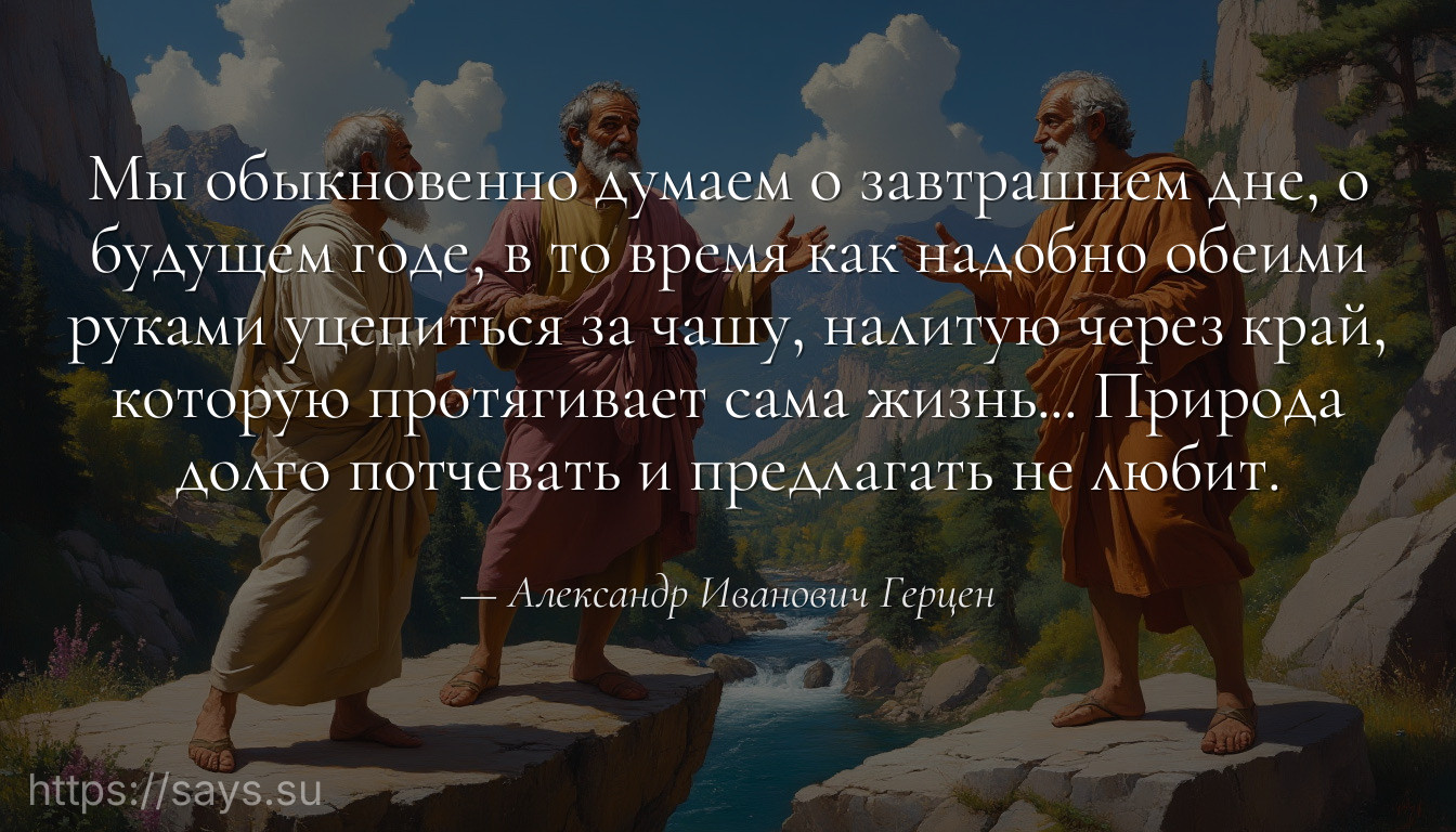 Мы обыкновенно думаем о завтрашнем дне, о будущем годе, в то время как надобно обеими руками уцепиться за чашу, налитую через край, которую протягивает сама жизнь... Природа долго потчевать и предлагать не любит.