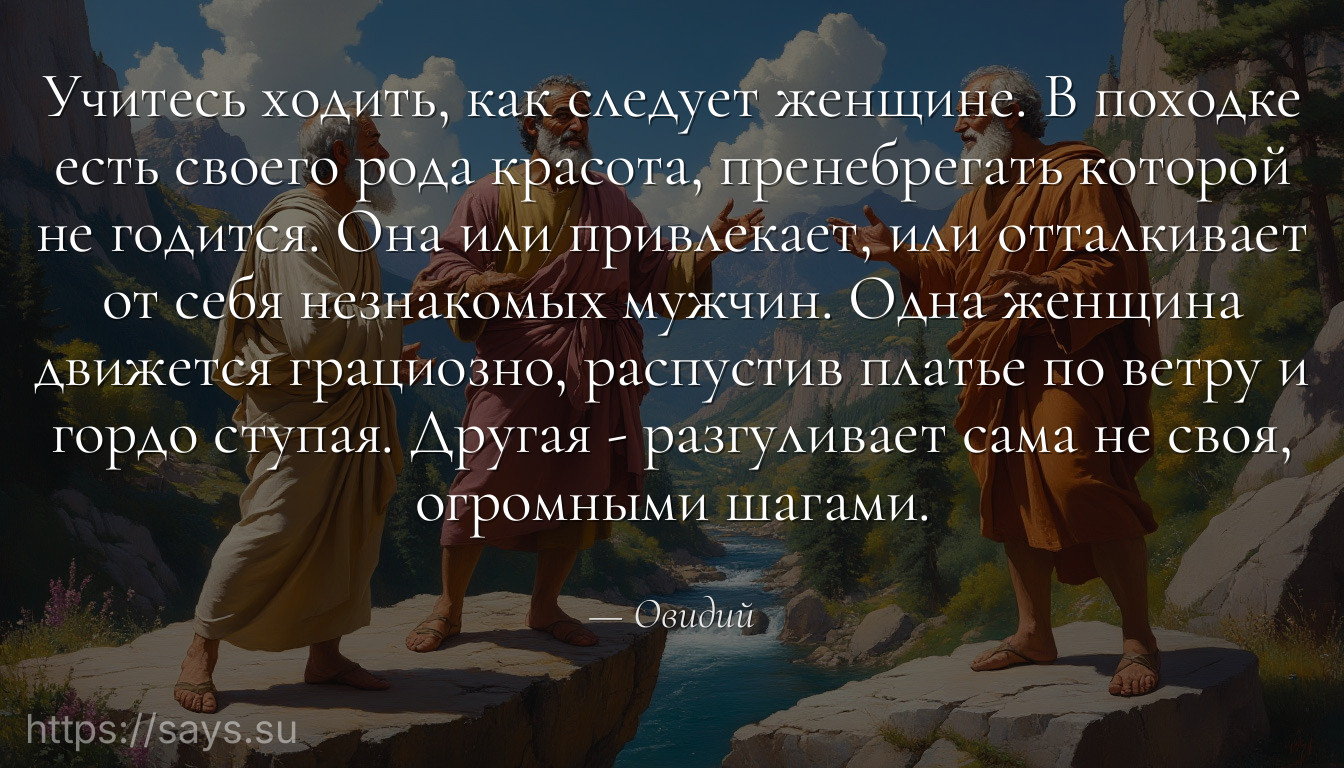Учитесь ходить, как следует женщине. В походке есть своего рода красота, пренебрегать которой не годится. Она или привлекает, или отталкивает от себя незнакомых мужчин. Одна женщина движется грациозно, распустив платье по ветру и гордо ступая. Другая - разгуливает сама не своя, огромными шагами.