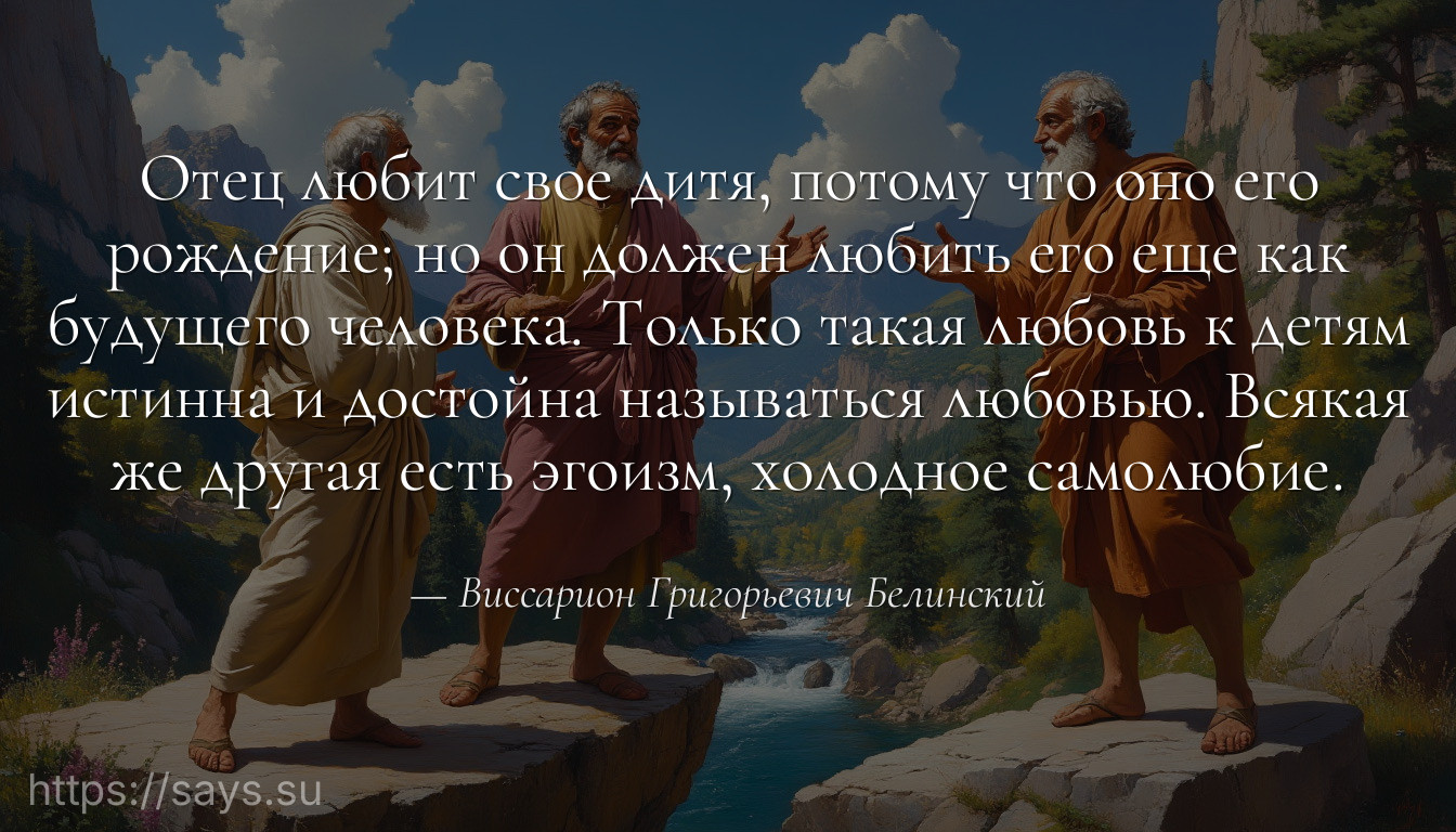 Отец любит свое дитя, потому что оно его рождение; но он должен любить его еще как будущего человека. Только такая любовь к детям истинна и достойна называться любовью. Всякая же другая есть эгоизм, холодное самолюбие.