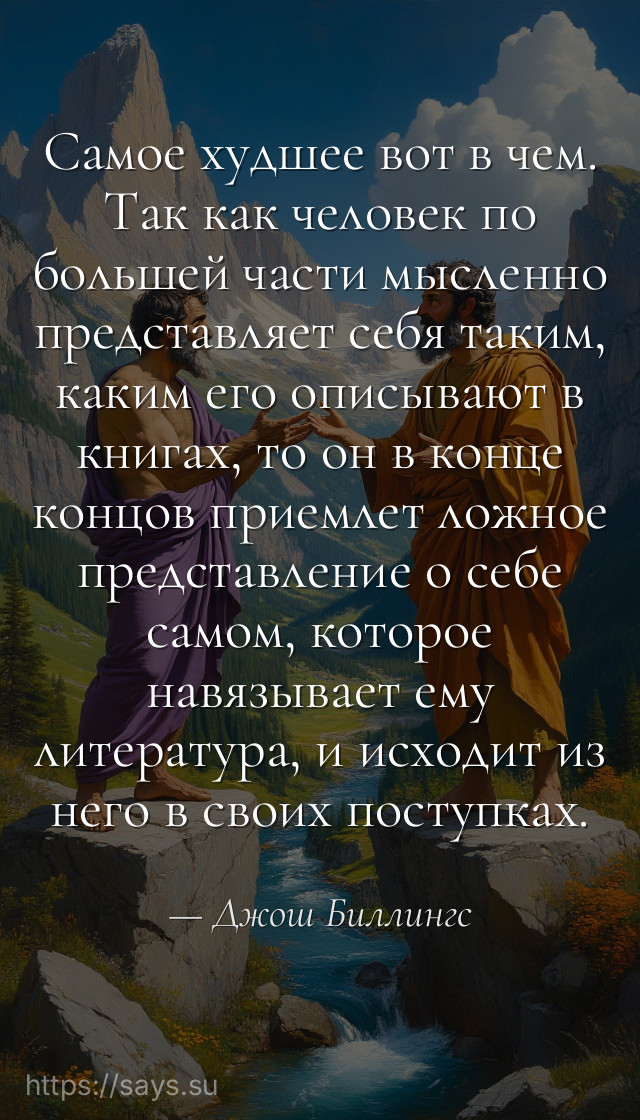 Самое худшее вот в чем. Так как человек по большей части мысленно представляет себя таким, каким его описывают в книгах, то он в конце концов приемлет ложное представление о себе самом, которое навязывает ему литература, и исходит из него в своих поступках.