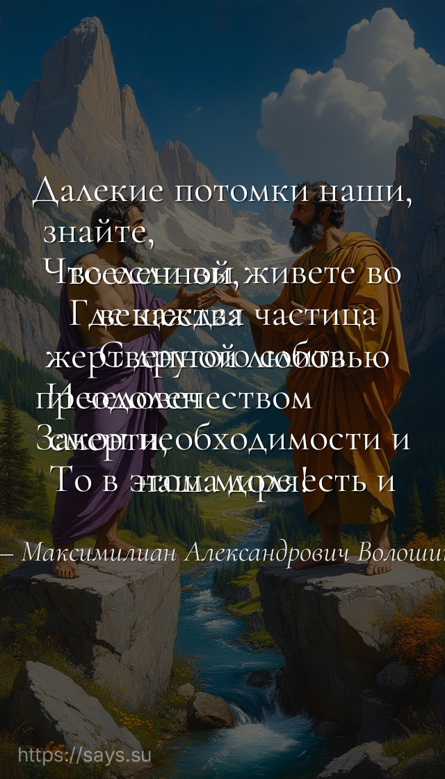 Далекие потомки наши, знайте, <br />Что если вы живете во вселенной, <br />Где каждая частица вещества <br />С другою слита жертвенной любовью <br />И человечеством преодолен <br />Закон необходимости и смерти, <br />То в этом мире есть и наша доля!