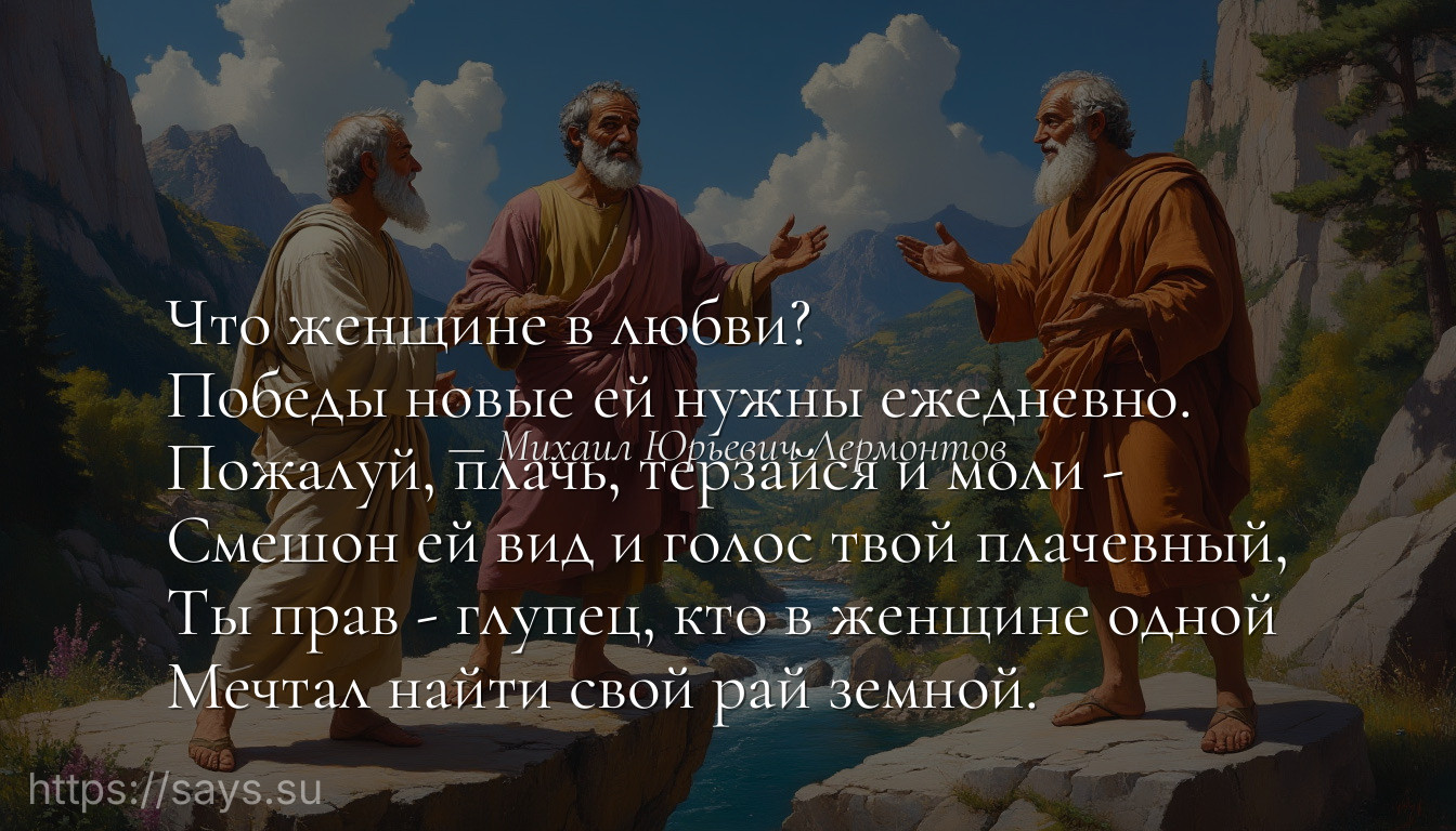 Что женщине в любви?<br />Победы новые ей нужны ежедневно.<br />Пожалуй, плачь, терзайся и моли -<br />Смешон ей вид и голос твой плачевный,<br />Ты прав - глупец, кто в женщине одной<br />Мечтал найти свой рай земной.