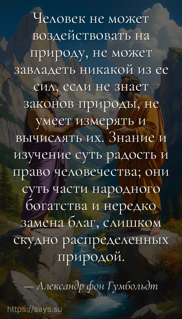 Человек не может воздействовать на природу, не может завладеть никакой из ее сил, если не знает законов природы, не умеет измерять и вычислять их. Знание и изучение суть радость и право человечества; они суть части народного богатства и нередко замена благ, слишком скудно распределенных природой.