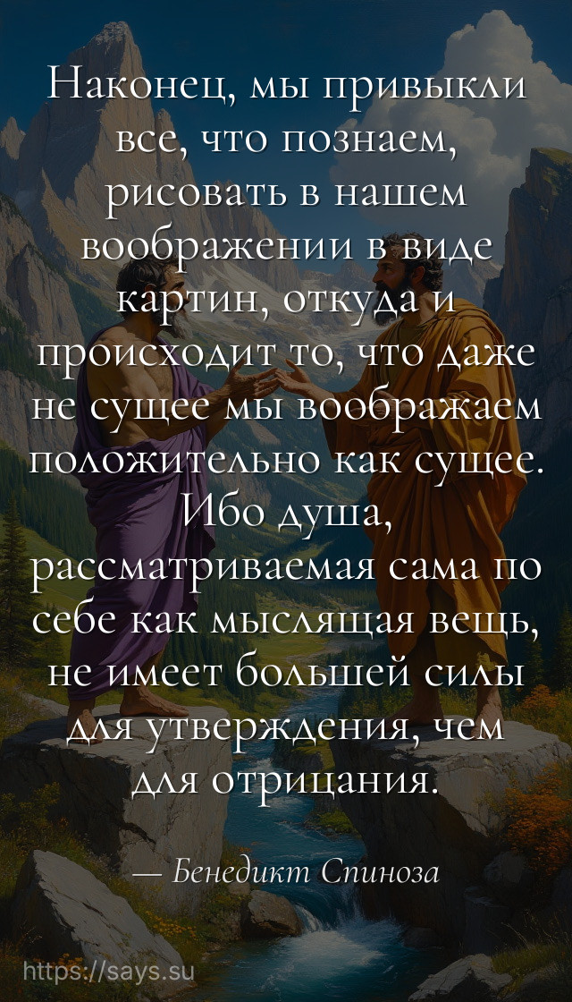 Наконец, мы привыкли все, что познаем, рисовать в нашем воображении в виде картин, откуда и происходит то, что даже не сущее мы воображаем положительно как сущее. Ибо душа, рассматриваемая сама по себе как мыслящая вещь, не имеет большей силы для утверждения, чем для отрицания.