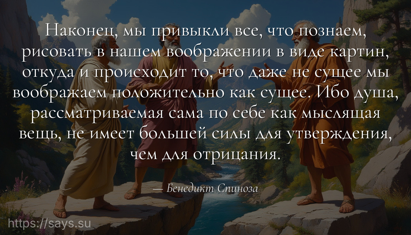 Наконец, мы привыкли все, что познаем, рисовать в нашем воображении в виде картин, откуда и происходит то, что даже не сущее мы воображаем положительно как сущее. Ибо душа, рассматриваемая сама по себе как мыслящая вещь, не имеет большей силы для утверждения, чем для отрицания.