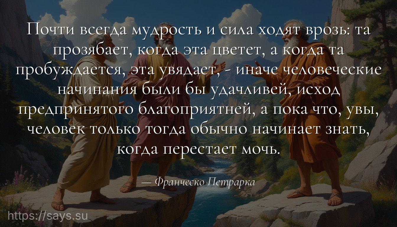 Почти всегда мудрость и сила ходят врозь: та прозябает, когда эта цветет, а когда та пробуждается, эта увядает, - иначе человеческие начинания были бы удачливей, исход предпринятого благоприятней, а пока что, увы, человек только тогда обычно начинает знать, когда перестает мочь.