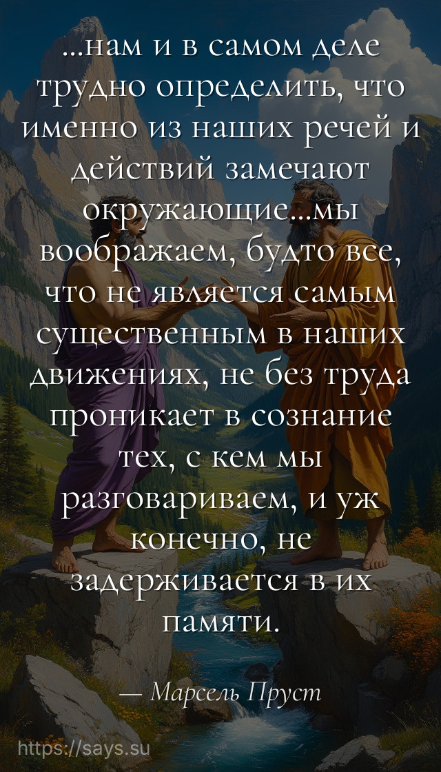 ...нам и в самом деле трудно определить, что именно из наших речей и действий замечают окружающие...мы воображаем, будто все, что не является самым существенным в наших движениях, не без труда проникает в сознание тех, с кем мы разговариваем, и уж конечно, не задерживается в их памяти.