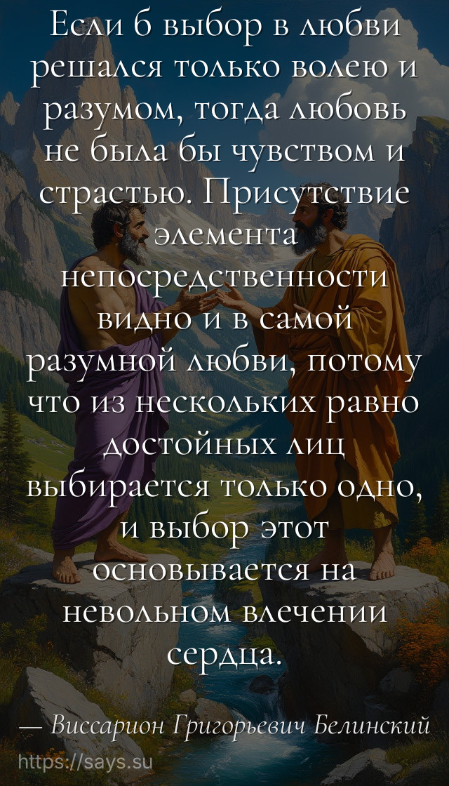 Если б выбор в любви решался только волею и разумом, тогда любовь не была бы чувством и страстью. Присутствие элемента непосредственности видно и в самой разумной любви, потому что из нескольких равно достойных лиц выбирается только одно, и выбор этот основывается на невольном влечении сердца.