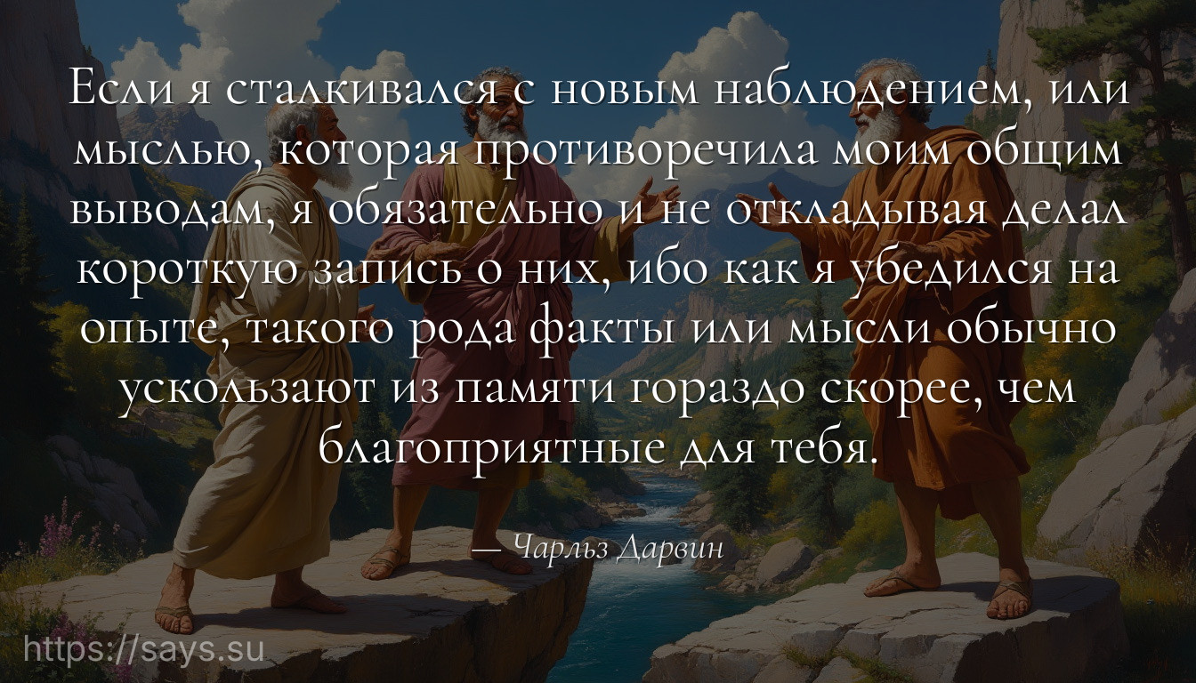 Если я сталкивался с новым наблюдением, или мыслью, которая противоречила моим общим выводам, я обязательно и не откладывая делал короткую запись о них, ибо как я убедился на опыте, такого рода факты или мысли обычно ускользают из памяти гораздо скорее, чем благоприятные для тебя.