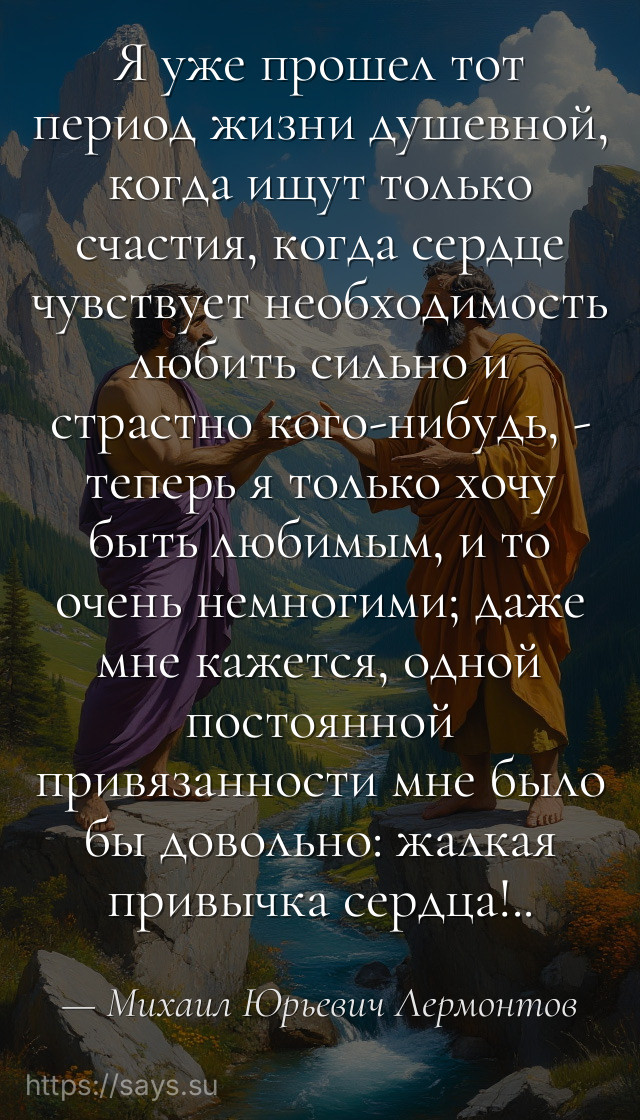 Я уже прошел тот период жизни душевной, когда ищут только счастия, когда сердце чувствует необходимость любить сильно и страстно кого-нибудь, - теперь я только хочу быть любимым, и то очень немногими; даже мне кажется, одной постоянной привязанности мне было бы довольно: жалкая привычка сердца!..