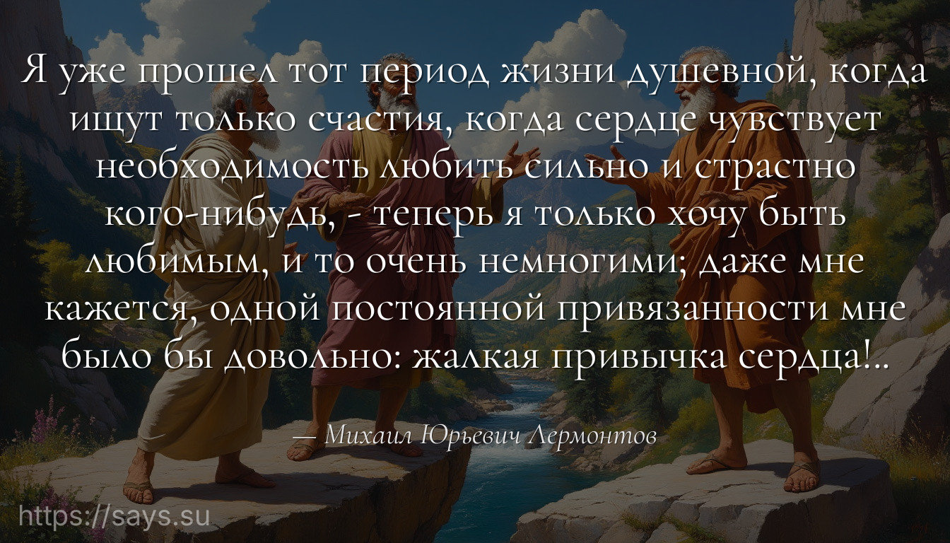Я уже прошел тот период жизни душевной, когда ищут только счастия, когда сердце чувствует необходимость любить сильно и страстно кого-нибудь, - теперь я только хочу быть любимым, и то очень немногими; даже мне кажется, одной постоянной привязанности мне было бы довольно: жалкая привычка сердца!..