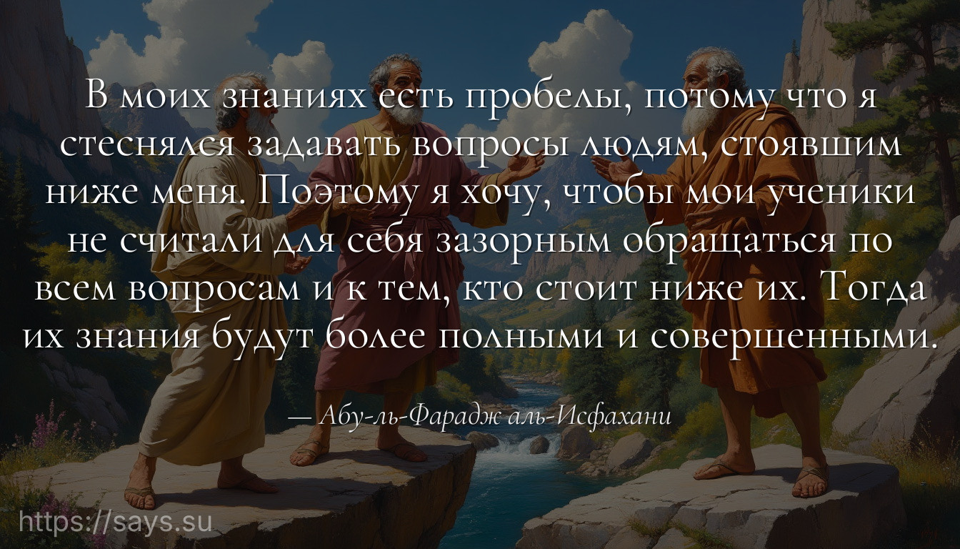 В моих знаниях есть пробелы, потому что я стеснялся задавать вопросы людям, стоявшим ниже меня. Поэтому я хочу, чтобы мои ученики не считали для себя зазорным обращаться по всем вопросам и к тем, кто стоит ниже их. Тогда их знания будут более полными и совершенными.