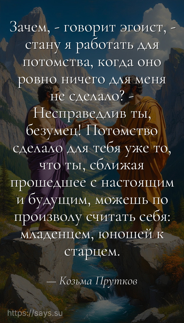 Зачем, - говорит эгоист, - стану я работать для потомства, когда оно ровно ничего для меня не сделало? - Несправедлив ты, безумец! Потомство сделало для тебя уже то, что ты, сближая прошедшее с настоящим и будущим, можешь по произволу считать себя: младенцем, юношей к старцем.