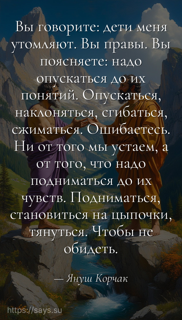 Вы говорите: дети меня утомляют. Вы правы. Вы поясняете: надо опускаться до их понятий. Опускаться, наклоняться, сгибаться, сжиматься. Ошибаетесь. Ни от того мы устаем, а от того, что надо подниматься до их чувств. Подниматься, становиться на цыпочки, тянуться. Чтобы не обидеть.