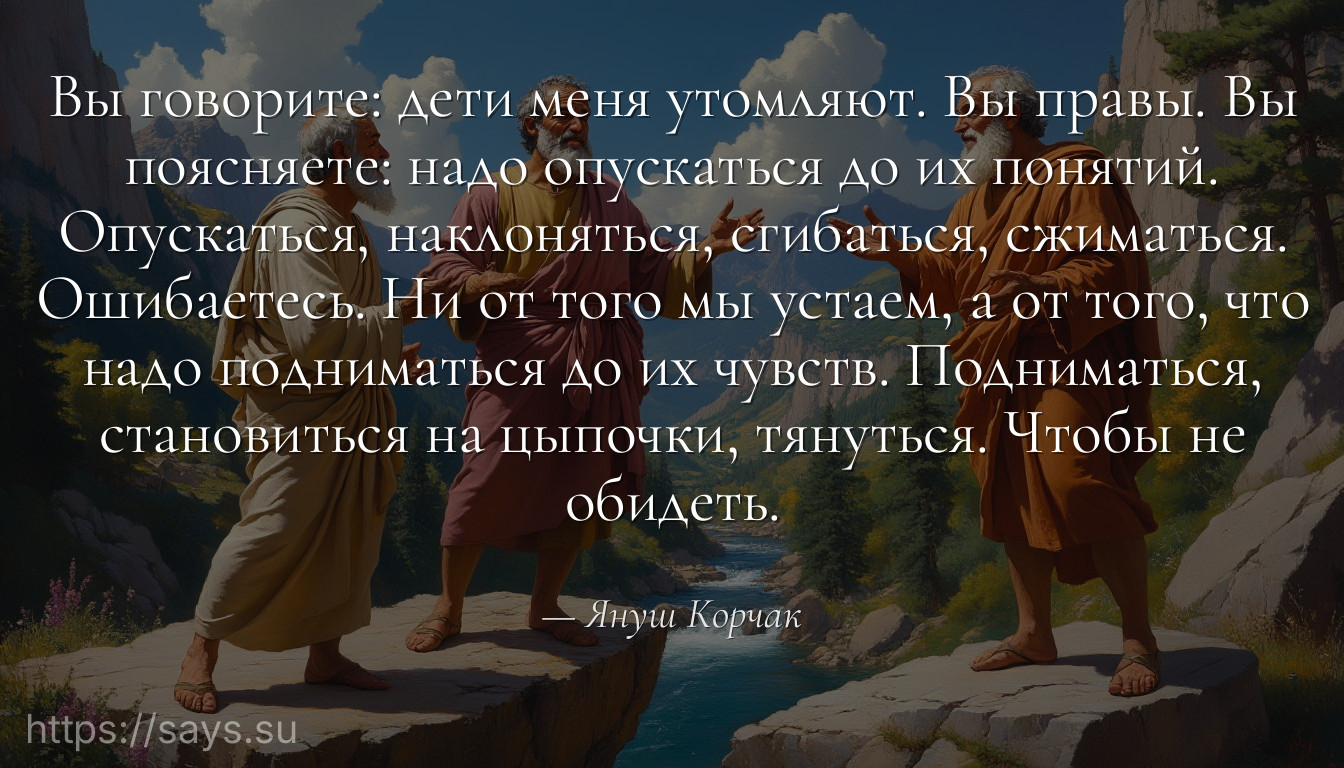 Вы говорите: дети меня утомляют. Вы правы. Вы поясняете: надо опускаться до их понятий. Опускаться, наклоняться, сгибаться, сжиматься. Ошибаетесь. Ни от того мы устаем, а от того, что надо подниматься до их чувств. Подниматься, становиться на цыпочки, тянуться. Чтобы не обидеть.