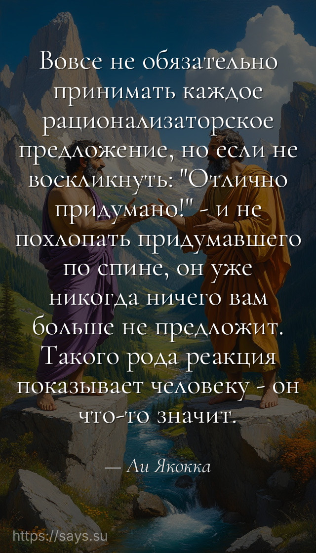 Вовсе не обязательно принимать каждое рационализаторское предложение, но если не воскликнуть: "Отлично придумано!" - и не похлопать придумавшего по спине, он уже никогда ничего вам больше не предложит. Такого рода реакция показывает человеку - он что-то значит.