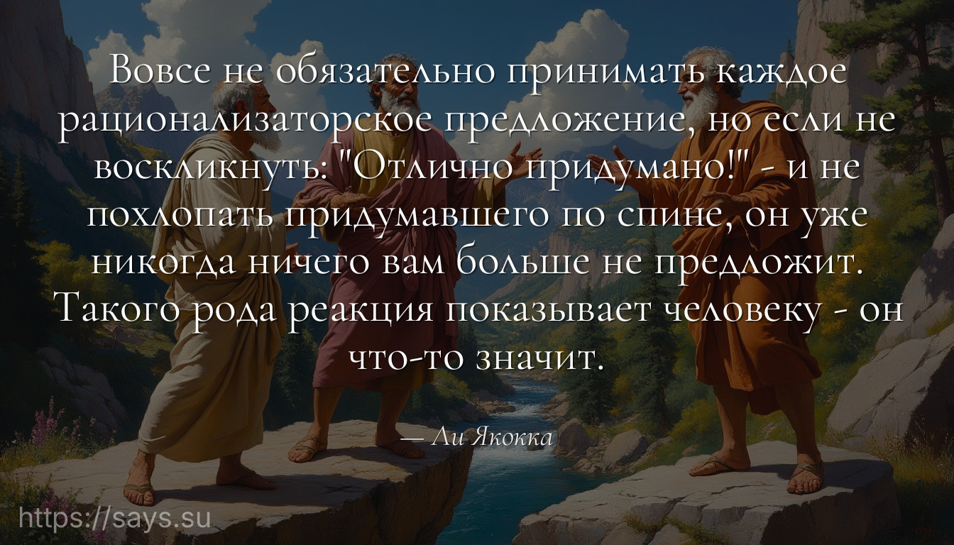 Вовсе не обязательно принимать каждое рационализаторское предложение, но если не воскликнуть: "Отлично придумано!" - и не похлопать придумавшего по спине, он уже никогда ничего вам больше не предложит. Такого рода реакция показывает человеку - он что-то значит.