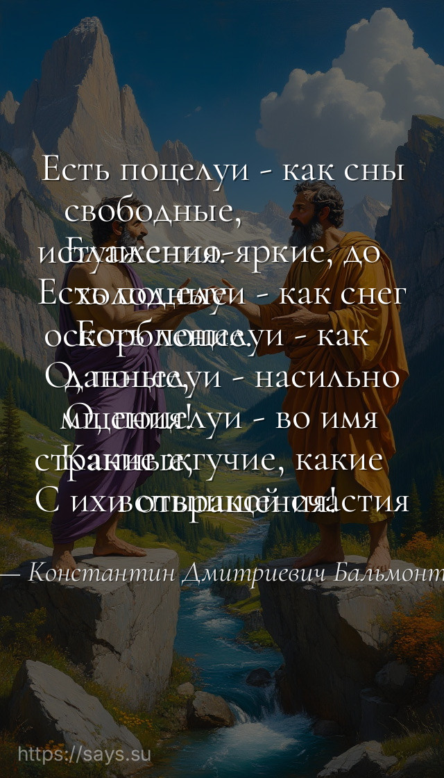 Есть поцелуи - как сны свободные, <br />Блаженно-яркие, до иступления. <br />Есть поцелуи - как снег холодные <br />Есть поцелуи - как оскорбление. <br />О, поцелуи - насильно данные, <br />О, поцелуи - во имя мщения! <br />Какие жгучие, какие странные, <br />С их вспышкой счастия и отвращения!