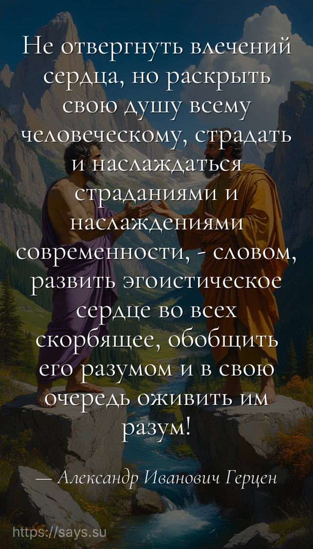 Не отвергнуть влечений сердца, но раскрыть свою душу всему человеческому, страдать и наслаждаться страданиями и наслаждениями современности, - словом, развить эгоистическое сердце во всех скорбящее, обобщить его разумом и в свою очередь оживить им разум!