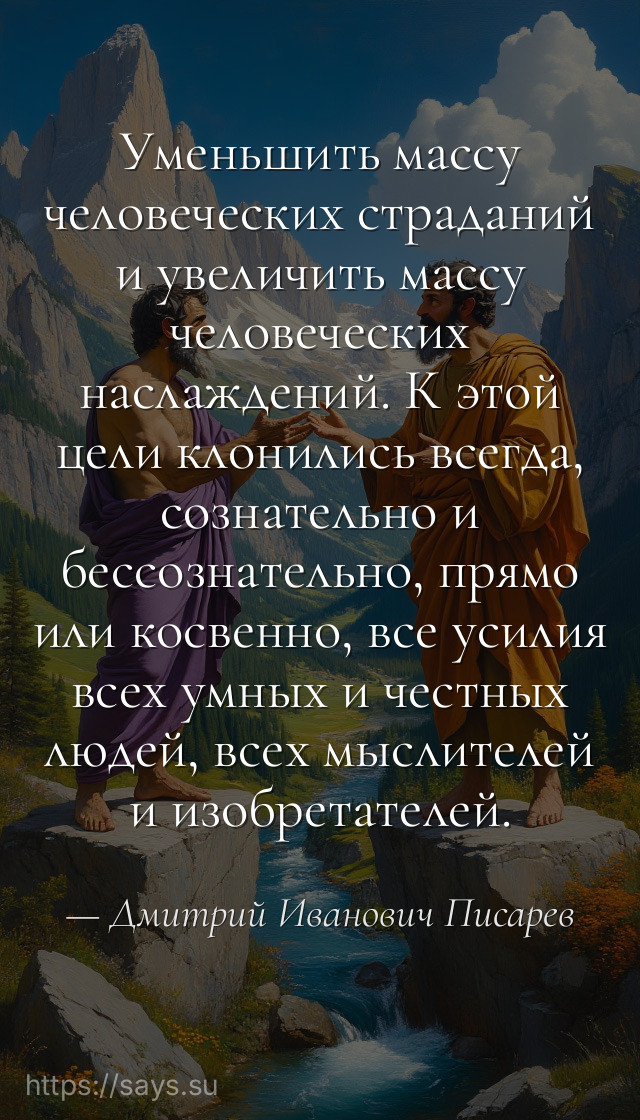 Уменьшить массу человеческих страданий и увеличить массу человеческих наслаждений. К этой цели клонились всегда, сознательно и бессознательно, прямо или косвенно, все усилия всех умных и честных людей, всех мыслителей и изобретателей.