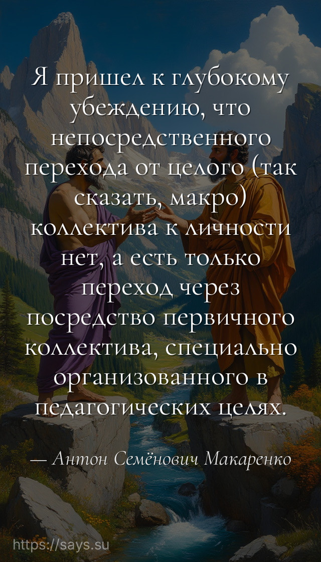 Я пришел к глубокому убеждению, что непосредственного перехода от целого (так сказать, макро) коллектива к личности нет, а есть только переход через посредство первичного коллектива, специально организованного в педагогических целях.