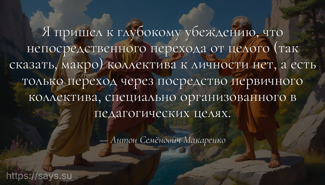 Я пришел к глубокому убеждению, что непосредственного перехода от целого (так сказать, макро) коллектива к личности нет, а есть только переход через посредство первичного коллектива, специально организованного в педагогических целях.
