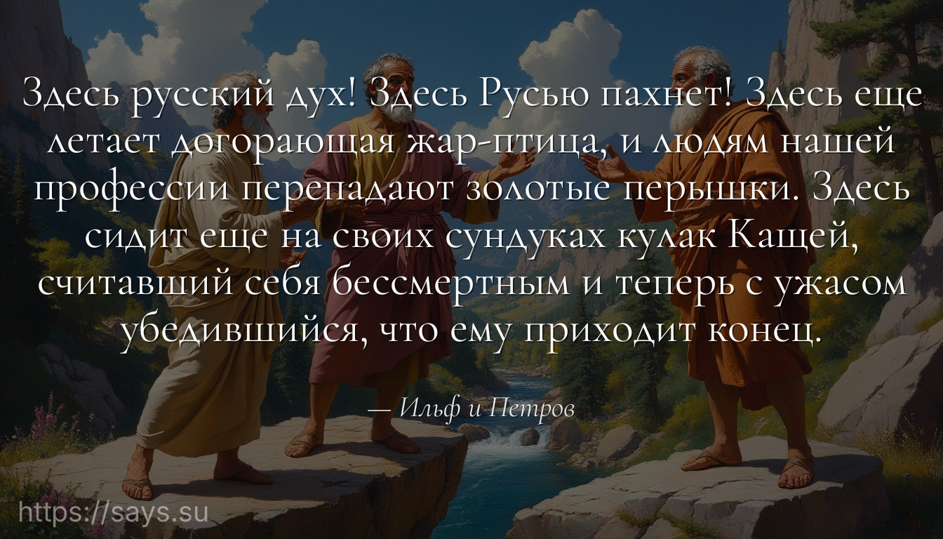 Здесь русский дух! Здесь Русью пахнет! Здесь еще летает догорающая жар-птица, и людям нашей профессии перепадают золотые перышки. Здесь сидит еще на своих сундуках кулак Кащей, считавший себя бессмертным и теперь с ужасом убедившийся, что ему приходит конец.