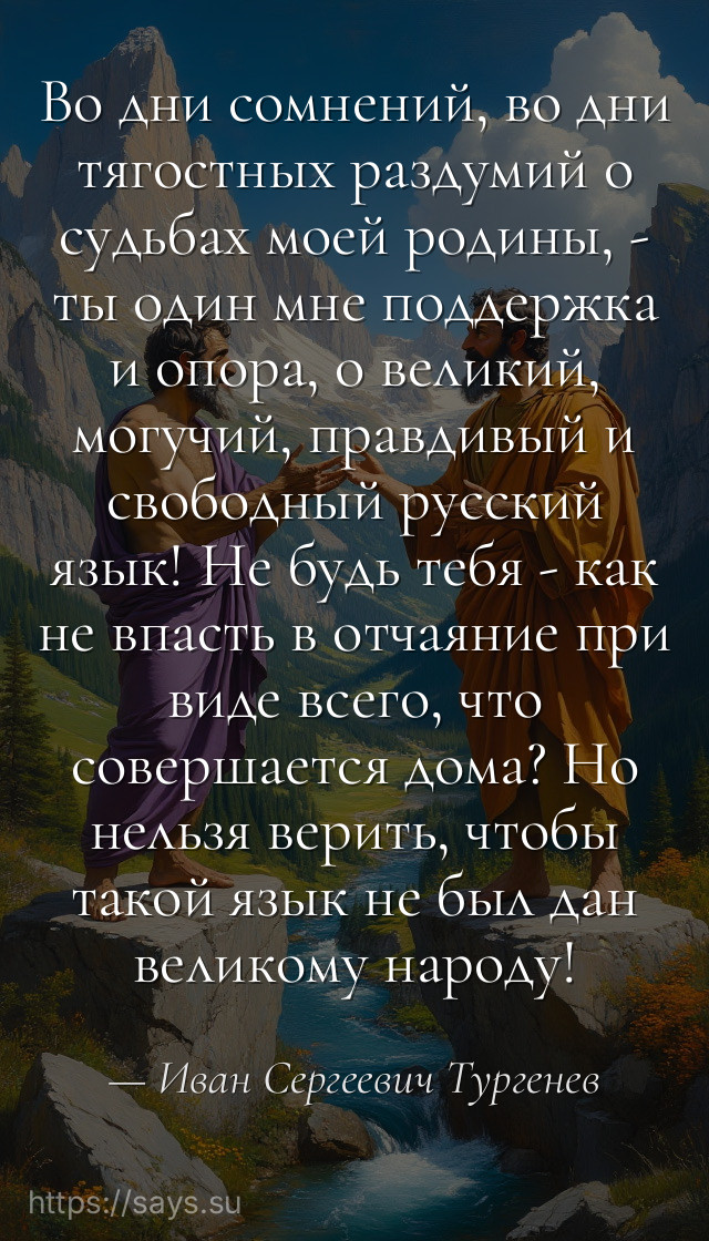Во дни сомнений, во дни тягостных раздумий о судьбах моей родины, - ты один мне поддержка и опора, о великий, могучий, правдивый и свободный русский язык! Не будь тебя - как не впасть в отчаяние при виде всего, что совершается дома? Но нельзя верить, чтобы такой язык не был дан великому народу!