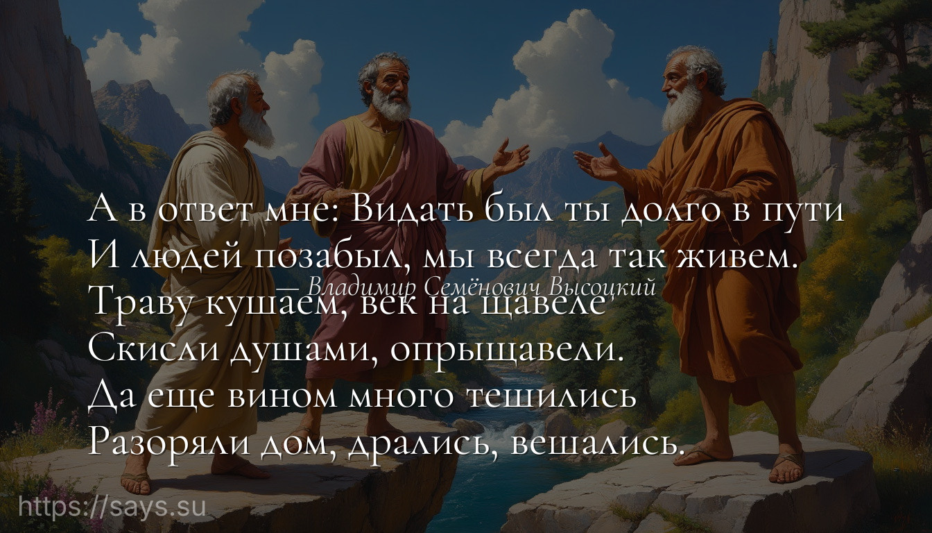 А в ответ мне: Видать был ты долго в пути<br />И людей позабыл, мы всегда так живем.<br />Тpаву кушаем, век на щавеле<br />Скисли душами, опрыщавели.<br />Да еще вином много тешились<br />Разоряли дом, дрались, вешались.