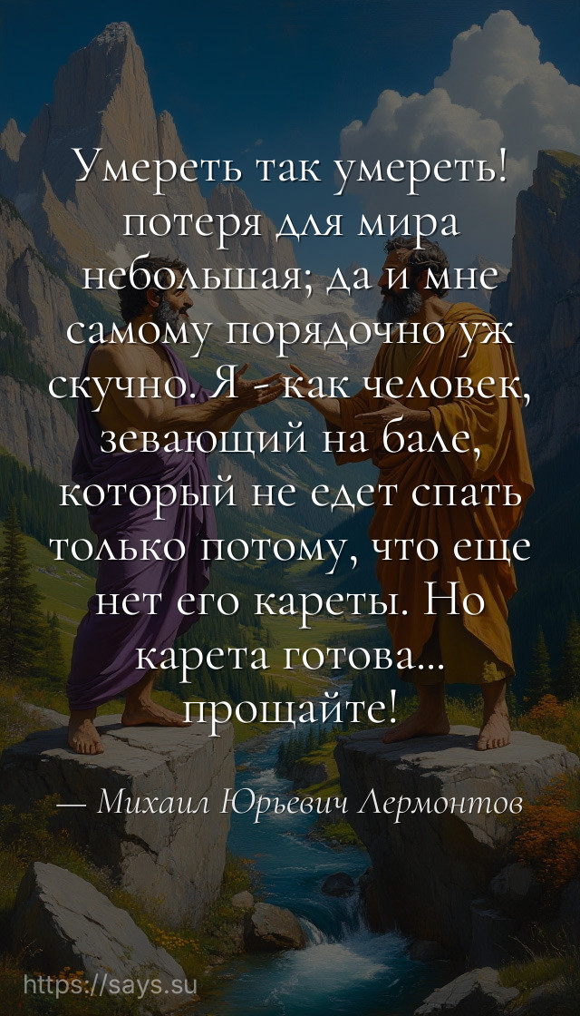 Умереть так умереть! потеря для мира небольшая; да и мне самому порядочно уж скучно. Я - как человек, зевающий на бале, который не едет спать только потому, что еще нет его кареты. Но карета готова... прощайте!