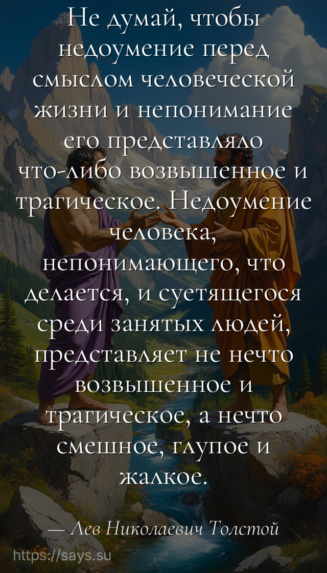Не думай, чтобы недоумение перед смыслом человеческой жизни и непонимание его представляло что-либо возвышенное и трагическое. Недоумение человека, непонимающего, что делается, и суетящегося среди занятых людей, представляет не нечто возвышенное и трагическое, а нечто смешное, глупое и жалкое.