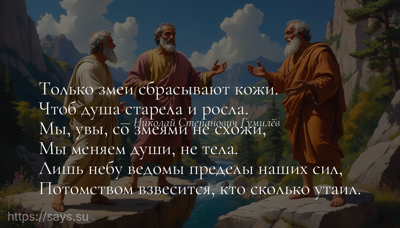 Только змеи сбрасывают кожи. <br />Чтоб душа старела и росла. <br />Мы, увы, со змеями не схожи, <br />Мы меняем души, не тела. <br />Лишь небу ведомы пределы наших сил, <br />Потомством взвесится, кто сколько утаил.