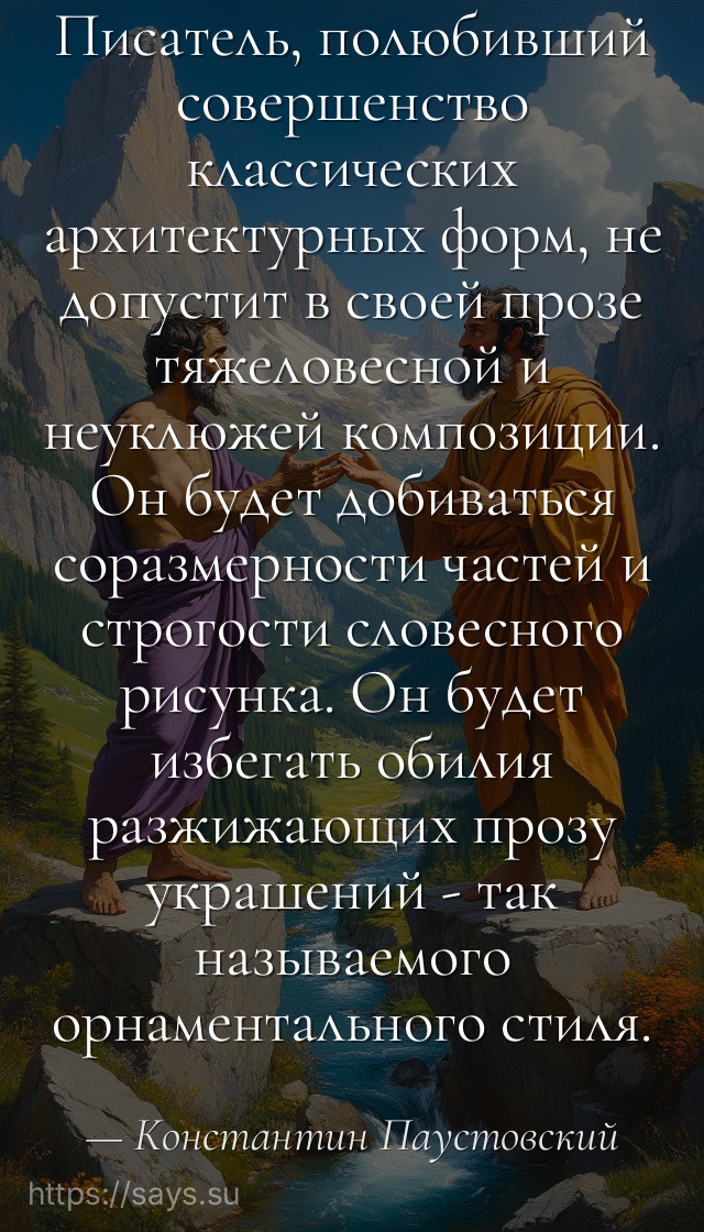 Писатель, полюбивший совершенство классических архитектурных форм, не допустит в своей прозе тяжеловесной и неуклюжей композиции. Он будет добиваться соразмерности частей и строгости словесного рисунка. Он будет избегать обилия разжижающих прозу украшений - так называемого орнаментального стиля.