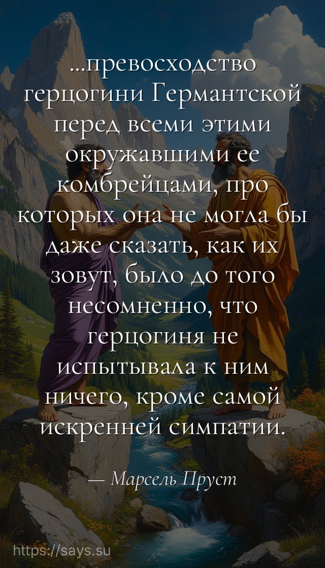 ...превосходство герцогини Германтской перед всеми этими окружавшими ее комбрейцами, про которых она не могла бы даже сказать, как их зовут, было до того несомненно, что герцогиня не испытывала к ним ничего, кроме самой искренней симпатии.