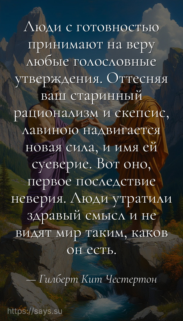 Люди с готовностью принимают на веру любые голословные утверждения. Оттесняя ваш старинный рационализм и скепсис, лавиною надвигается новая сила, и имя ей суеверие. Вот оно, первое последствие неверия. Люди утратили здравый смысл и не видят мир таким, каков он есть.