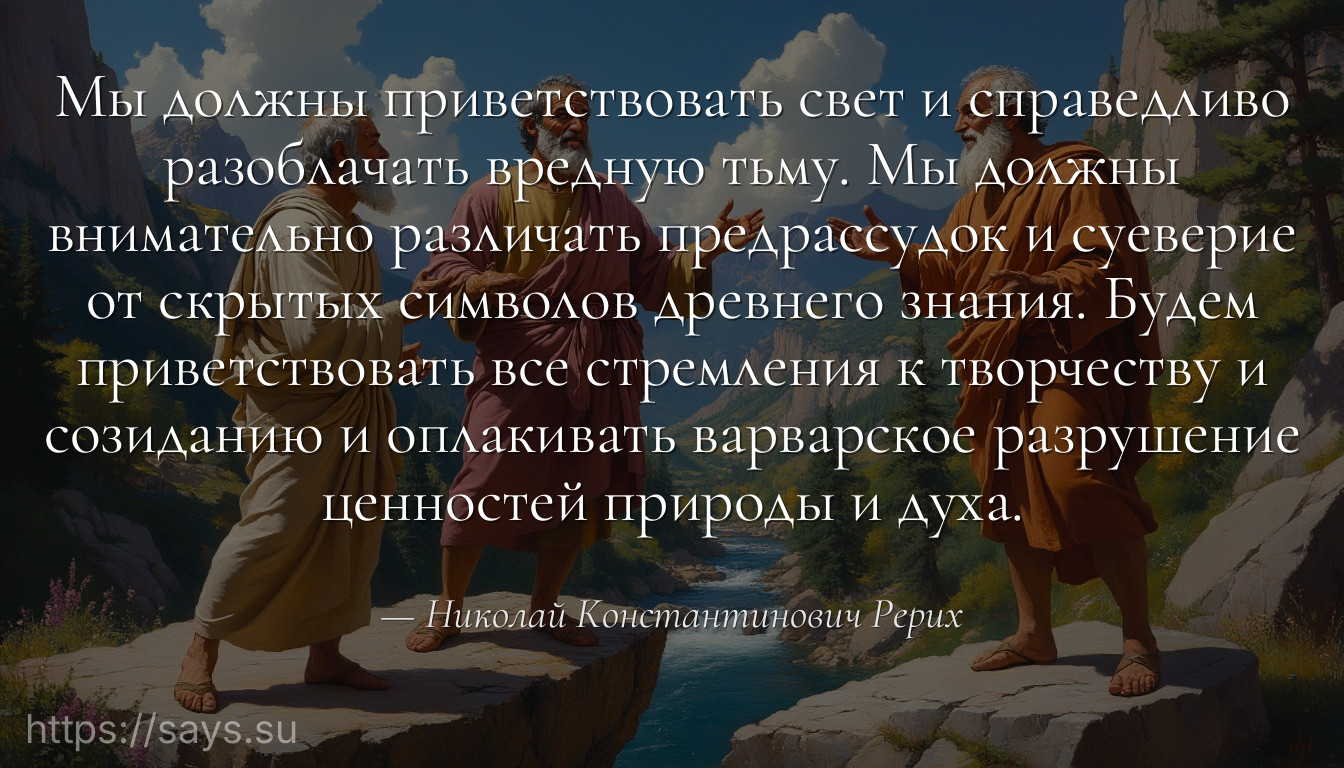 Мы должны приветствовать свет и справедливо разоблачать вредную тьму. Мы должны внимательно различать предрассудок и суеверие от скрытых символов древнего знания. Будем приветствовать все стремления к творчеству и созиданию и оплакивать варварское разрушение ценностей природы и духа.