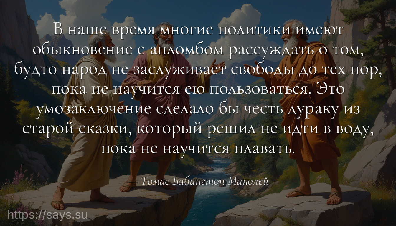 В наше время многие политики имеют обыкновение с апломбом рассуждать о том, будто народ не заслуживает свободы до тех пор, пока не научится ею пользоваться. Это умозаключение сделало бы честь дураку из старой сказки, который решил не идти в воду, пока не научится плавать.