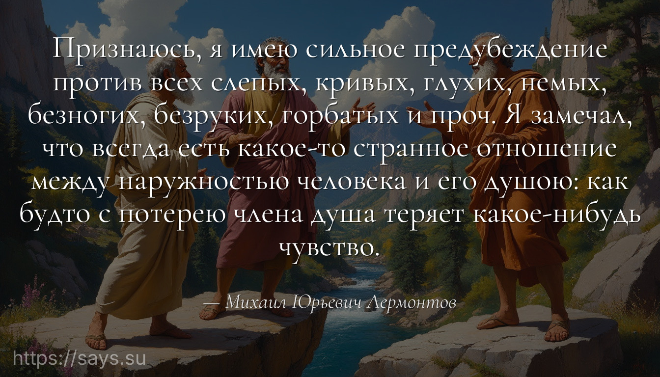 Признаюсь, я имею сильное предубеждение против всех слепых, кривых, глухих, немых, безногих, безруких, горбатых и проч. Я замечал, что всегда есть какое-то странное отношение между наружностью человека и его душою: как будто с потерею члена душа теряет какое-нибудь чувство.